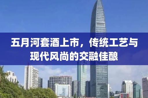 五月河套酒上市，传统工艺与现代风尚的交融佳酿