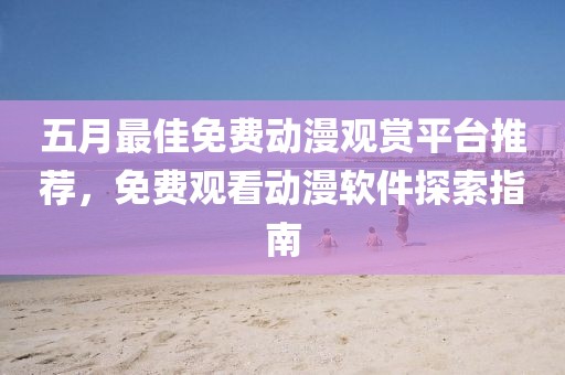 五月最佳免费动漫观赏平台推荐，免费观看动漫软件探索指南