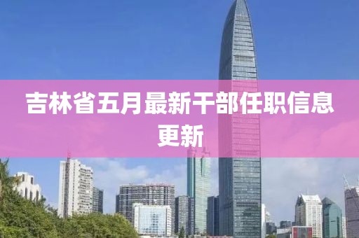吉林省五月最新干部任职信息更新