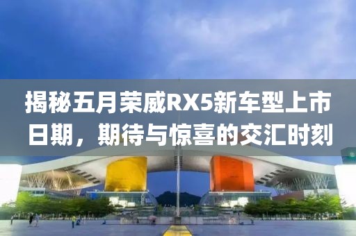 揭秘五月荣威RX5新车型上市日期，期待与惊喜的交汇时刻