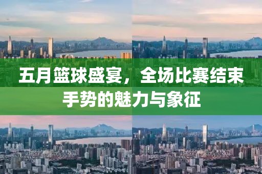 五月篮球盛宴，全场比赛结束手势的魅力与象征