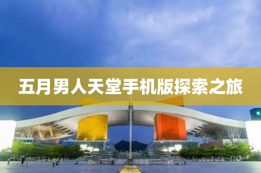 五月男人天堂手机版探索之旅