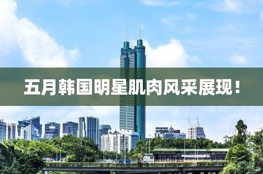五月韩国明星肌肉风采展现！