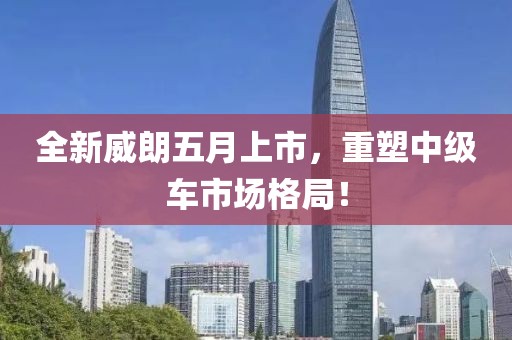 全新威朗五月上市，重塑中级车市场格局！