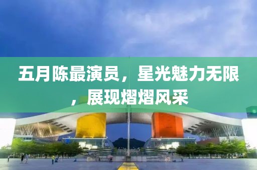 五月陈最演员，星光魅力无限，展现熠熠风采