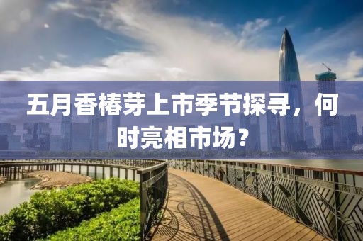 五月香椿芽上市季节探寻，何时亮相市场？