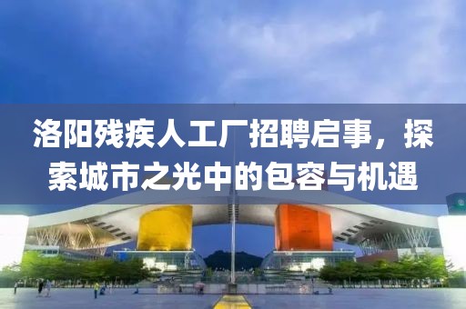 洛阳残疾人工厂招聘启事，探索城市之光中的包容与机遇