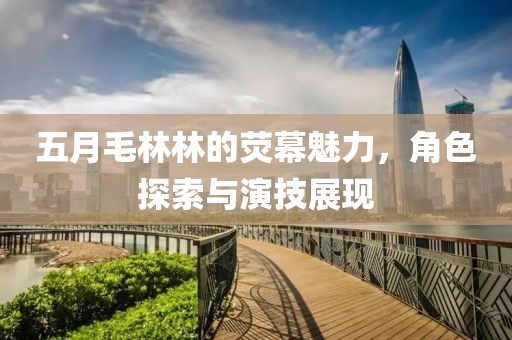 五月毛林林的荧幕魅力，角色探索与演技展现