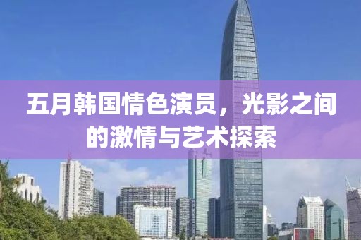 五月韩国情色演员，光影之间的激情与艺术探索