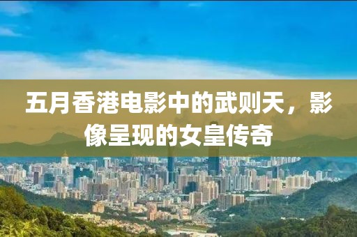 五月香港电影中的武则天，影像呈现的女皇传奇