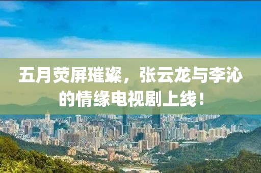 五月荧屏璀璨，张云龙与李沁的情缘电视剧上线！