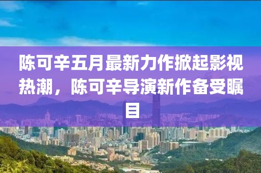 陈可辛五月最新力作掀起影视热潮，陈可辛导演新作备受瞩目