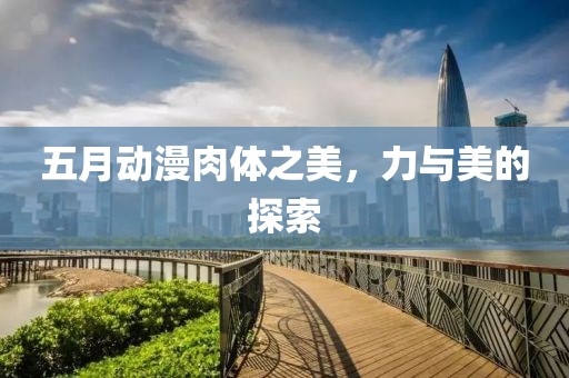 五月动漫肉体之美，力与美的探索
