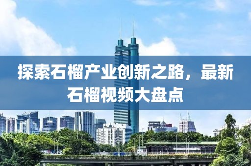 探索石榴产业创新之路，最新石榴视频大盘点