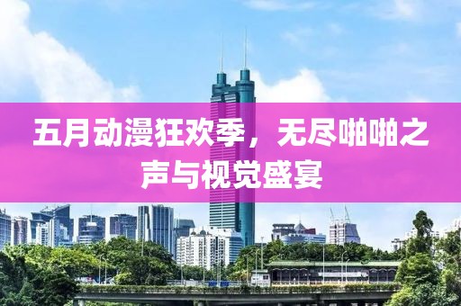 五月动漫狂欢季，无尽啪啪之声与视觉盛宴