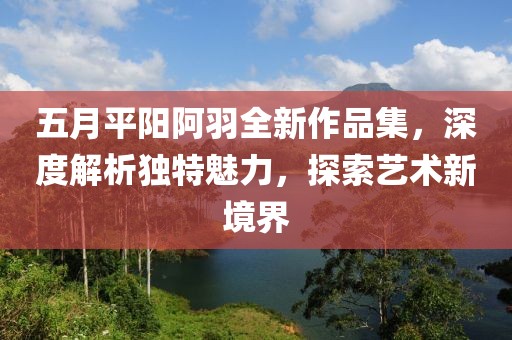 五月平阳阿羽全新作品集，深度解析独特魅力，探索艺术新境界