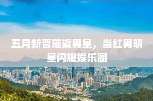 五月新晋璀璨男星，当红男明星闪耀娱乐圈