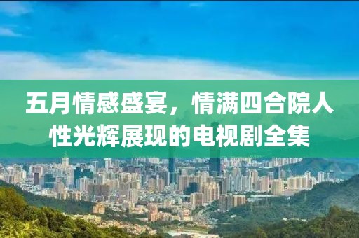 五月情感盛宴，情满四合院人性光辉展现的电视剧全集