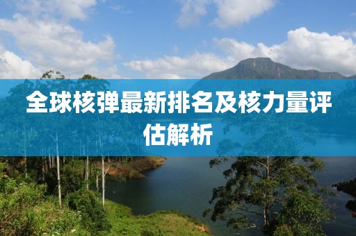 全球核弹最新排名及核力量评估解析