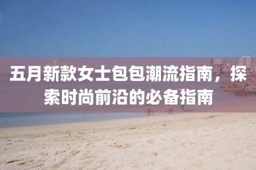 五月新款女士包包潮流指南，探索时尚前沿的必备指南