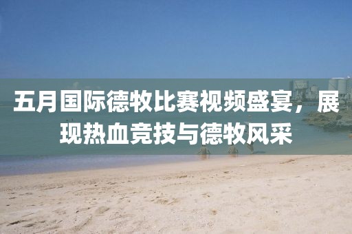 五月国际德牧比赛视频盛宴，展现热血竞技与德牧风采