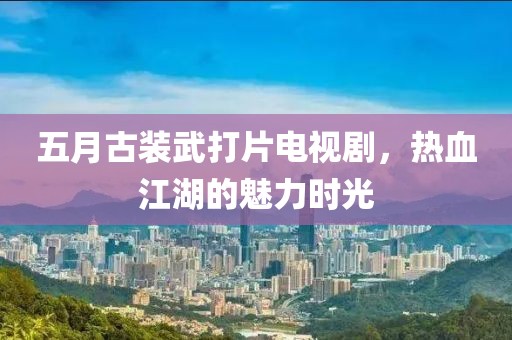 五月古装武打片电视剧，热血江湖的魅力时光