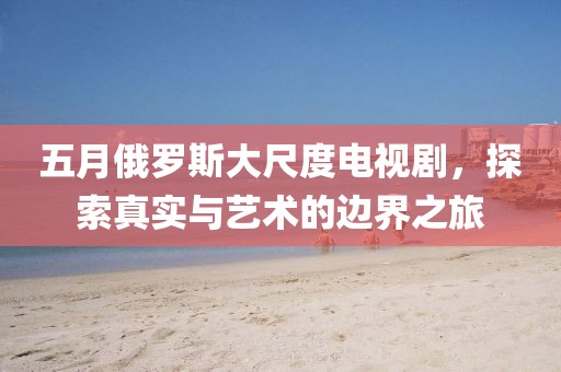 五月俄罗斯大尺度电视剧，探索真实与艺术的边界之旅