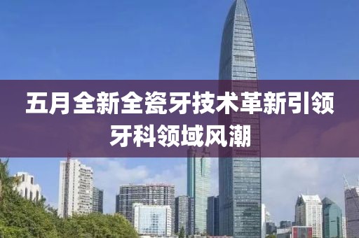 五月全新全瓷牙技术革新引领牙科领域风潮