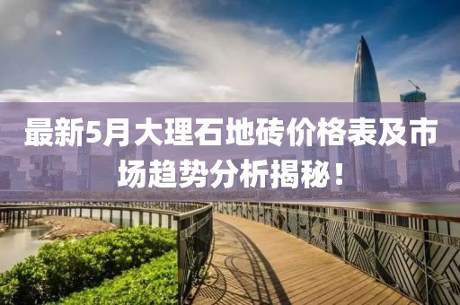 最新5月大理石地砖价格表及市场趋势分析揭秘！