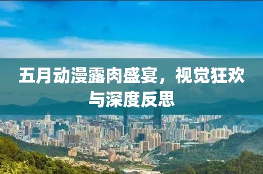 五月动漫露肉盛宴，视觉狂欢与深度反思