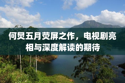 何炅五月荧屏之作，电视剧亮相与深度解读的期待