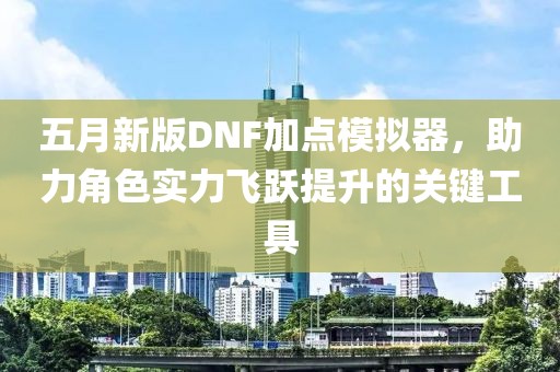 五月新版DNF加点模拟器，助力角色实力飞跃提升的关键工具