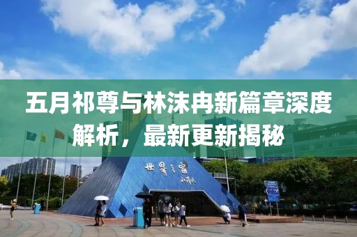 五月祁尊与林沫冉新篇章深度解析，最新更新揭秘