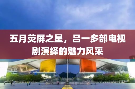 五月荧屏之星，吕一多部电视剧演绎的魅力风采