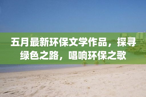 五月最新环保文学作品，探寻绿色之路，唱响环保之歌