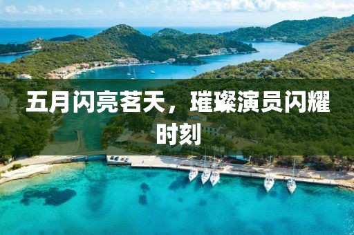 五月闪亮茗天，璀璨演员闪耀时刻