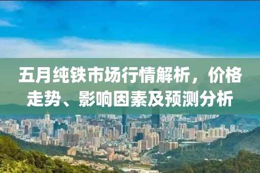 五月纯铁市场行情解析，价格走势、影响因素及预测分析