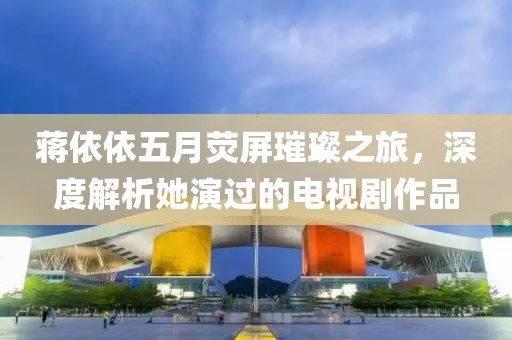 蒋依依五月荧屏璀璨之旅，深度解析她演过的电视剧作品