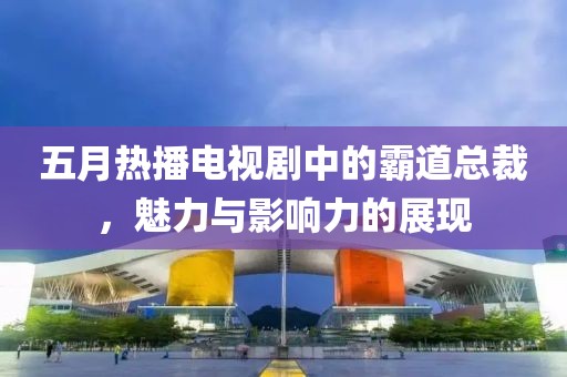 五月热播电视剧中的霸道总裁，魅力与影响力的展现