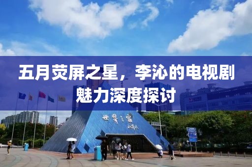五月荧屏之星，李沁的电视剧魅力深度探讨