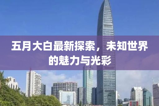 五月大白最新探索，未知世界的魅力与光彩