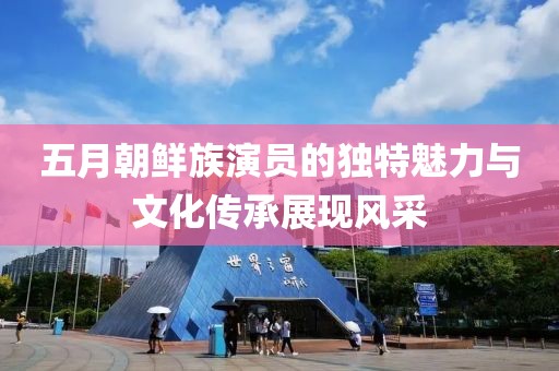 五月朝鲜族演员的独特魅力与文化传承展现风采