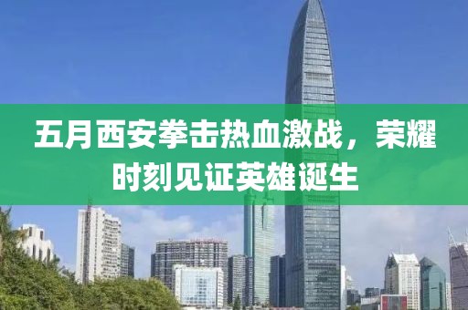 五月西安拳击热血激战，荣耀时刻见证英雄诞生