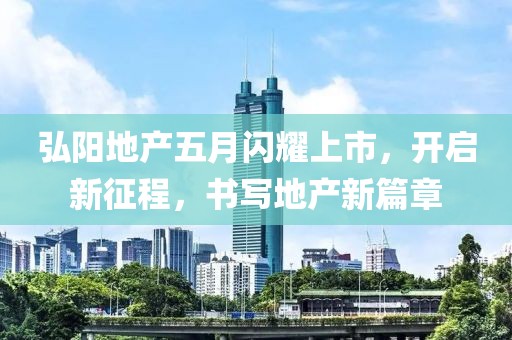 弘阳地产五月闪耀上市，开启新征程，书写地产新篇章
