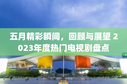 五月精彩瞬间，回顾与展望 2023年度热门电视剧盘点