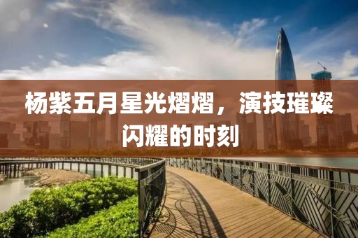 杨紫五月星光熠熠，演技璀璨闪耀的时刻