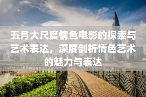 五月大尺度情色电影的探索与艺术表达，深度剖析情色艺术的魅力与表达
