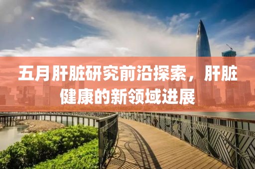 五月肝脏研究前沿探索，肝脏健康的新领域进展