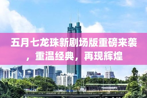 五月七龙珠新剧场版重磅来袭，重温经典，再现辉煌