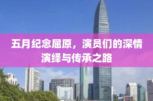 五月纪念屈原，演员们的深情演绎与传承之路